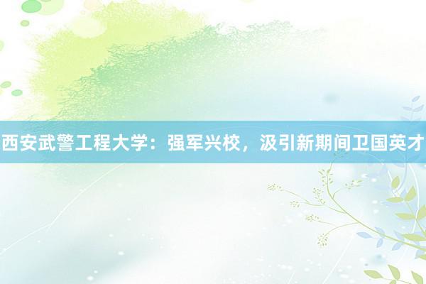 西安武警工程大学：强军兴校，汲引新期间卫国英才