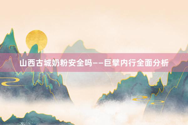 山西古城奶粉安全吗——巨擘内行全面分析